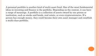 A personal portfolio is another kind of multi-asset fund. One of the most fundamental
ideas in investing and finance is the portfolio. Depending on the context, it can have
a range of meanings. A portfolio is a collection of assets owned by one person or
institution, such as stocks and bonds, real estate, or even cryptocurrencies. If a
person has enough money, they could become their own asset manager and establish
a multi-class portfolio.
 