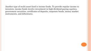 Another type of multi-asset fund is income funds. To provide regular income to
investors, income funds involve investment in high dividend-paying equities,
government securities, certificates of deposits, corporate bonds, money market
instruments, and debentures.
 