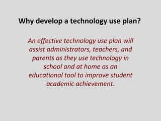 Why develop a technology use plan?  An effective technology use plan will assist administrators, teachers, and parents as they use technology in school and at home as an educational tool to improve student academic achievement . 