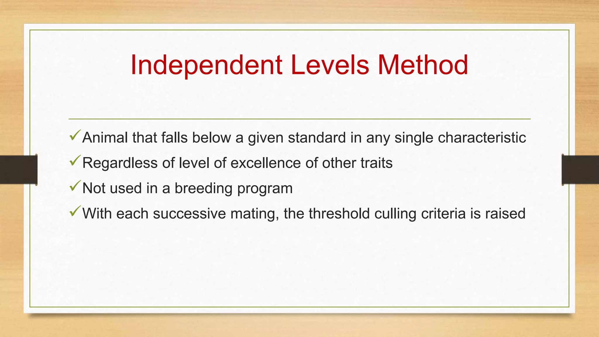 Independent Levels Method
Animal that falls below a given standard in any single characteristic
Regardless of level of excellence of other traits
Not used in a breeding program
With each successive mating, the threshold culling criteria is raised
 