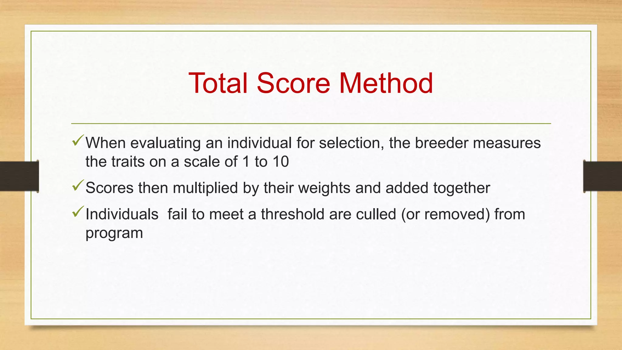 Total Score Method
When evaluating an individual for selection, the breeder measures
the traits on a scale of 1 to 10
Scores then multiplied by their weights and added together
Individuals fail to meet a threshold are culled (or removed) from
program
 