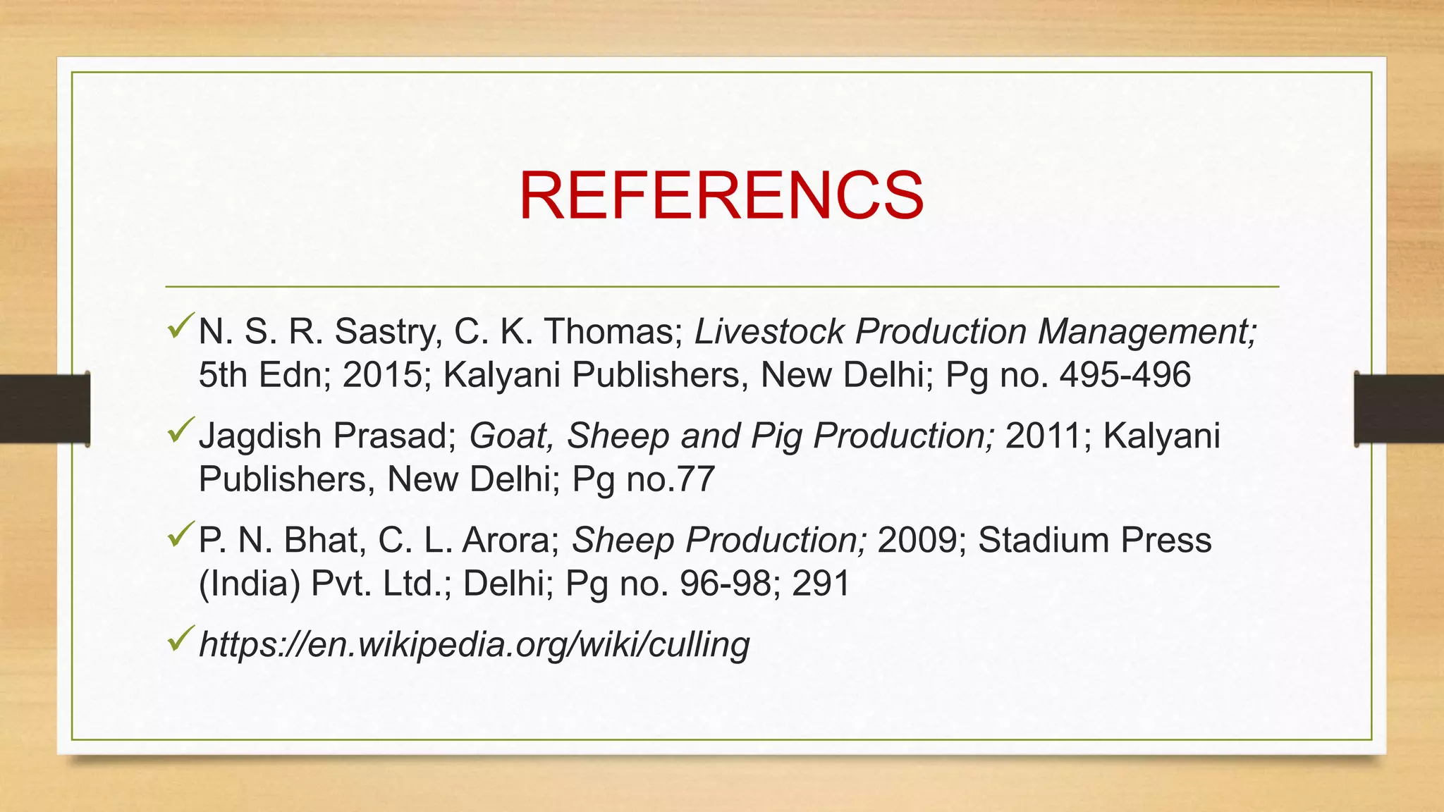REFERENCS
N. S. R. Sastry, C. K. Thomas; Livestock Production Management;
5th Edn; 2015; Kalyani Publishers, New Delhi; Pg no. 495-496
Jagdish Prasad; Goat, Sheep and Pig Production; 2011; Kalyani
Publishers, New Delhi; Pg no.77
P. N. Bhat, C. L. Arora; Sheep Production; 2009; Stadium Press
(India) Pvt. Ltd.; Delhi; Pg no. 96-98; 291
https://en.wikipedia.org/wiki/culling
 