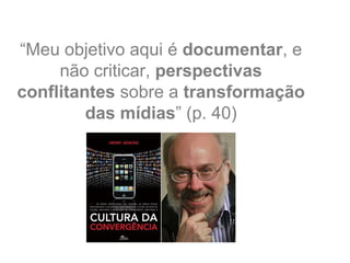 “Meu objetivo aqui é documentar, e
não criticar, perspectivas
conflitantes sobre a transformação
das mídias” (p. 40)
 