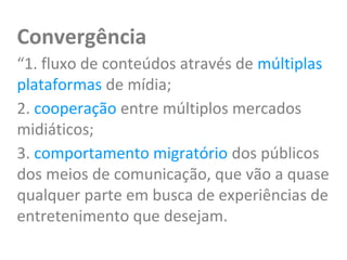 Convergência
“1. fluxo de conteúdos através de múltiplas
plataformas de mídia;
2. cooperação entre múltiplos mercados
midiáticos;
3. comportamento migratório dos públicos
dos meios de comunicação, que vão a quase
qualquer parte em busca de experiências de
entretenimento que desejam.
 