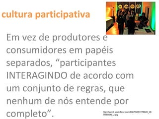 Em vez de produtores e
consumidores em papéis
separados, “participantes
INTERAGINDO de acordo com
um conjunto de regras, que
nenhum de nós entende por
completo”. http://farm9.staticflickr.com/8067/8257278626_08
76f8504b_z.jpg
cultura participativa
 