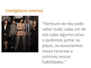 inteligência coletiva
“Nenhum de nós pode
saber tudo; cada um de
nós sabe alguma coisa;
e podemos juntar as
peças, se associarmos
nosso recursos e
unirmos nossas
habilidades.”
 