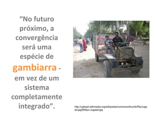 “No futuro
próximo, a
convergência
será uma
espécie de
gambiarra -
em vez de um
sistema
completamente
integrado”. http://upload.wikimedia.org/wikipedia/commons/thumb/f/fa/Juga
ad.jpg/800px-Jugaad.jpg
 
