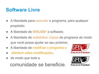 Software Livre
● A liberdade para executar o programa, para qualquer
propósito;
● A liberdade de estudar o software;
● A liberdade de redistribuir cópias do programa de modo
que você possa ajudar ao seu próximo;
● A liberdade de modificar o programa e
● distribuir estas modificações,
● de modo que toda a
comunidade se beneficie.
 