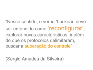 “Nesse sentido, o verbo ‘hackear’ deve
ser entendido como ‘reconfigurar’,
explorar novas características, ir além
do que os protocolos delimitaram,
buscar a superação do controle”
(Sergio Amadeu da Silveira)
 