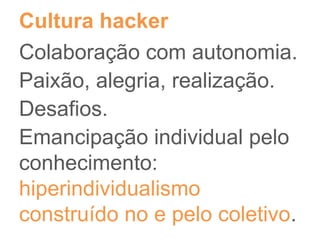 Cultura hacker
Colaboração com autonomia.
Paixão, alegria, realização.
Desafios.
Emancipação individual pelo
conhecimento:
hiperindividualismo
construído no e pelo coletivo.
 