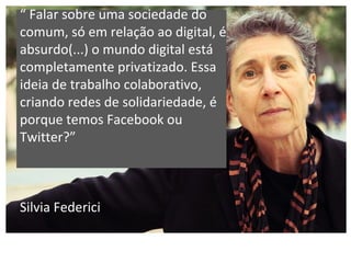 “ Falar sobre uma sociedade do
comum, só em relação ao digital, é
absurdo(...) o mundo digital está
completamente privatizado. Essa
ideia de trabalho colaborativo,
criando redes de solidariedade, é
porque temos Facebook ou
Twitter?”
Silvia Federici
 