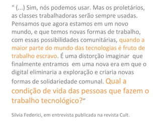 “ (...) Sim, nós podemos usar. Mas os proletários,
as classes trabalhadoras serão sempre usadas.
Pensamos que agora estamos em um novo
mundo, e que temos novas formas de trabalho,
com essas possibilidades comunitárias, quando a
maior parte do mundo das tecnologias é fruto de
trabalho escravo. É uma distorção imaginar que
finalmente entramos em uma nova era em que o
digital eliminaria a exploração e criaria novas
formas de solidariedade comunal. Qual a
condição de vida das pessoas que fazem o
trabalho tecnológico?”
Silvia Federici, em entrevista publicada na revista Cult.
 
