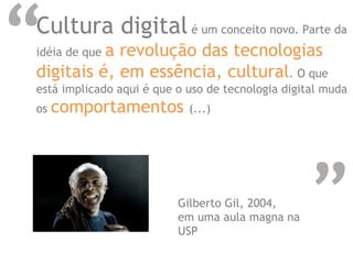 “
“
Cultura digital é um conceito novo. Parte da
idéia de que a revolução das tecnologias
digitais é, em essência, cultural. O que
está implicado aqui é que o uso de tecnologia digital muda
os comportamentos (...)
Gilberto Gil, 2004,
em uma aula magna na
USP
 