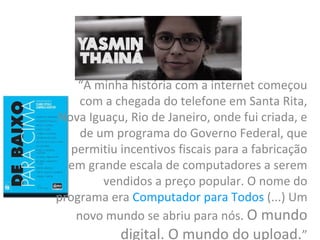 “A minha história com a internet começou
com a chegada do telefone em Santa Rita,
Nova Iguaçu, Rio de Janeiro, onde fui criada, e
de um programa do Governo Federal, que
permitiu incentivos fiscais para a fabricação
em grande escala de computadores a serem
vendidos a preço popular. O nome do
programa era Computador para Todos (...) Um
novo mundo se abriu para nós. O mundo
digital. O mundo do upload.”
 