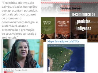 “Territórios criativos são
bairros, cidades ou regiões
que apresentam potenciais
culturais criativos capazes
de promover o
desenvolvimento integral e
sustentável, aliando
preservação e promoção
de seus valores culturais e
ambientais.”
 