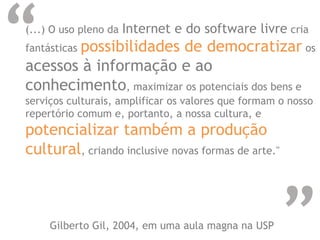 “
“
(...) O uso pleno da Internet e do software livre cria
fantásticas possibilidades de democratizar os
acessos à informação e ao
conhecimento, maximizar os potenciais dos bens e
serviços culturais, amplificar os valores que formam o nosso
repertório comum e, portanto, a nossa cultura, e
potencializar também a produção
cultural, criando inclusive novas formas de arte."
Gilberto Gil, 2004, em uma aula magna na USP
 