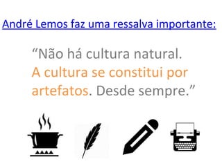 André Lemos faz uma ressalva importante:
“Não há cultura natural.
A cultura se constitui por
artefatos. Desde sempre.”
 