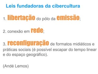 Leis fundadoras da cibercultura
1. libertação do pólo da emissão;
2. conexão em rede;
3. reconfiguração de formatos midiáticos e
práticas sociais (é possível escapar do tempo linear
e do espaço geográfico).
(Andé Lemos)
 