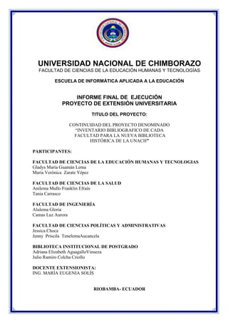UNIVERSIDAD NACIONAL DE CHIMBORAZO
FACULTAD DE CIENCIAS DE LA EDUCACIÓN HUMANAS Y TECNOLOGÍAS
ESCUELA DE INFORMÁTICA APLICADA A LA EDUCACIÓN

INFORME FINAL DE EJECUCIÓN
PROYECTO DE EXTENSIÓN UNIVERSITARIA
TITULO DEL PROYECTO:
CONTINUIDAD DEL PROYECTO DENOMINADO
“INVENTARIO BIBLIOGRAFICO DE CADA
FACULTAD PARA LA NUEVA BIBLIOTECA
HISTÓRICA DE LA UNACH”
PARTICIPANTES:
FACULTAD DE CIENCIAS DE LA EDUCACIÓN HUMANAS Y TECNOLOGIAS
Gladys María Guamán Lema
María Verónica Zarate Yépez
FACULTAD DE CIENCIAS DE LA SALUD
Anilema Mullo Franklin Efraín
Tania Carrasco
FACULTAD DE INGENIERÍA
Alulema Gloria
Camas Luz Aurora
FACULTAD DE CIENCIAS POLÍTICAS Y ADMINISTRATIVAS
Jessica Choca
Jenny Priscila TenelemaAucancela
BIBLIOTECA INSTITUCIONAL DE POSTGRADO
Adriana Elizabeth AguagalloVinueza
Julio Ramiro Colcha Criollo
DOCENTE EXTENSIONISTA:
ING. MARÍA EUGENIA SOLÍS

RIOBAMBA- ECUADOR

 