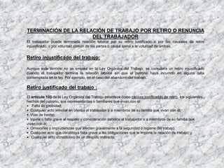 TERMINACIÓN DE LA RELACIÓN DE TRABAJO POR RETIRO O RENUNCIA
DEL TRABAJADOR
El trabajador puede terminarla relación laboral por su retiro justificado o por las causales de retiro
injustificado, o por voluntad común de las partes o causa ajena a la voluntad de ambas.
Retiro injustificado del trabajo:
Aunque este término no se emplea en la Ley Orgánica del Trabajo, se considera un retiro injustificado
cuando el trabajador termina la relación laboral sin que el patrono haya incurrido en alguna falta
contemplada en la ley. Por ejemplo, en el caso del abandono del trabajo.
Retiro justificado del trabajo :
El artículo 103 de la Ley Orgánica del Trabajo establece como causas justificadas de retiro, los siguientes
hechos del patrono, sus representantes o familiares que vivan con él:
• Falta de probidad;
• Cualquier acto inmoral en ofensa al trabajador o a miembros de su familia que vivan con él;
• Vías de hecho;
• Injuria o falta grave al respeto y consideración debidos al trabajador o a miembros de su familia que
vivan con él;
• Omisiones o imprudencias que afecten gravemente a la seguridad o higiene del trabajo;
• Cualquier acto que constituya falta grave a las obligaciones que le impone la relación de trabajo; y
• Cualquier acto constitutivo de un despido indirecto.
 