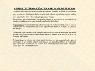 CAUSAS DE TERMINACIÓN DE LA RELACIÓN DE TRABAJO
La relación laboral termina en el momento en que deja de existir el vínculo jurídico-laboral
entre el patrono y el trabajador. La terminación de la relación laboral se encuentra tutelada
entre los artículos 98 al 111 de la Ley Orgánica del Trabajo.
Son diversas las causas legales que pueden causar la terminación de una relación de
trabajo, pero básicamente depende de la clasificación del trabajo.
En primer lugar: la relación laboral puede terminar por la finalización de la obra en caso de
contrato para una obra determinada, según lo previsto en el artículo 75 de la Ley Orgánica
del Trabajo.
En segundo lugar: la relación de trabajo puede con concluir por la expiración del tiempo
en caso de contrato por tiempo determinado, según lo previsto en el artículo 74 de la Ley
Orgánica del Trabajo.
En tercer lugar: la relación de trabajo puede terminar por las causales legales para la
terminación de un contrato laboral. Estas causas son despido justificado o injustificado,
retiro justificado o injustificado, por acuerdo de la voluntad común de las partes o debido a
causa ajena a la voluntad de ambas.
 