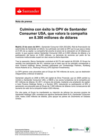 Nota de prensa

Culmina con éxito la OPV de Santander
Consumer USA, que valora la compañía
en 8.300 millones de dólares
Madrid, 23 de enero de 2014 – Santander Consumer USA (SCUSA), filial de financiación de
automóviles de Santander en EEUU, ha culminado con éxito la OPV por la que saca a bolsa
el 21,6% de su capital. La compañía fijó anoche el precio de la colocación en 24 dólares por
acción, lo que supone valorar Santander Consumer USA en 8.300 millones de dólares y la
participación del banco en 5.000 millones. La demanda de acciones por parte de los
inversores institucionales superó en diez veces la oferta disponible.
Tras la operación, Banco Santander controlará el 60,7% del capital de SCUSA. El Grupo ha
vendido una participación del 4%, mientras que el resto que se ha colocado corresponde a
Auto Finance Holdings Series (entidad participada por Centerbridge Partners, Kohlberg
Kravis Roberts & Co., Warburg Pincus y DFS Sponsor Investments).
La OPV genera unas plusvalías para el Grupo de 740 millones de euros, que se destinarán
íntegramente a reforzar el balance.
Santander adquirió en 2006 el 90% del capital de Drive Financial, que en 2008 cambió su
nombre a Santander Consumer USA, a HBOS y los socios fundadores de la compañía por
651 millones de dólares. En 2011, el banco dio entrada, mediante una ampliación de capital,
a Auto Finance Holdings Series y a Dundon DFS, reduciendo su participación al 65% y
generando una plusvalía para el Grupo de 1.000 millones de dólares como consecuencia del
aumento de valor de la compañía hasta 4.000 millones.
Por otra parte, el Grupo ha manifestado su intención de reforzar los recursos propios de
Santander Holdings USA, sociedad que aglutina Santander Bank N.A y Santander Consumer
USA, hasta 2.000 millones de dólares, para apoyar los planes de crecimiento en Estados
Unidos.

1
Comunicación Externa.
Ciudad Grupo Santander Edificio Arrecife Pl. 2
28660 Boadilla del Monte (Madrid) Telf.: 34 91 289 52 11
email: comunicacionbancosantander@gruposantander.com

 