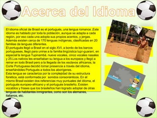 El idioma oficial de Brasil es el portugués, una lengua romance ,Este
idioma es hablado por toda la población, aunque se adapta a cada
región, por eso cada una adopta sus propios acentos, y jergas.
Además existen cerca de 170 lenguas indígenas, clasificadas en 20
familias de lenguas diferentes.
El portugués llegó a Brasil en el siglo XVI, a bordo de los barcos
portugueses, llegó para unirse a la familia lingüística tupí-guaraní, en
especial la lengua Tupinambá. nueve vocales, cinco vocales nasales
y 25.Los nativos les enseñaban su lengua a los europeos y llegó a
reinar en todo Brasil pero a la llegada de los esclavos africanos, la
Corte Portuguesa decidió tomar presencia a través del idioma,
enseñándoles Portugués a todos los aborígenes.
Esta lengua se caracteriza por la complejidad de su estructura
fonética, está conformada por sonidos consonánticos. En el
mismo Brasil existen dos referencias muy puntuales del idioma, el
portugués europeo-africano y el portugués brasileño. Existen
vocablos y frases que los brasileños han logrado adoptar de otras
lenguas de habitantes inmigrantes, como son los alemanes,
italianos, etc.
 