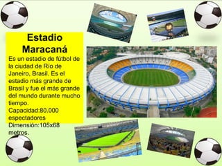 Estadio
Maracaná
Es un estadio de fútbol de
la ciudad de Río de
Janeiro, Brasil. Es el
estadio más grande de
Brasil y fue el más grande
del mundo durante mucho
tiempo.
Capacidad:80.000
espectadores
Dimensión:105x68
metros.
 