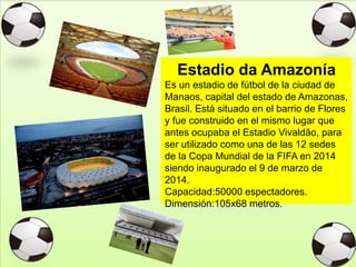 Estadio da Amazonía
Es un estadio de fútbol de la ciudad de
Manaos, capital del estado de Amazonas,
Brasil. Está situado en el barrio de Flores
y fue construido en el mismo lugar que
antes ocupaba el Estadio Vivaldão, para
ser utilizado como una de las 12 sedes
de la Copa Mundial de la FIFA en 2014
siendo inaugurado el 9 de marzo de
2014.
Capacidad:50000 espectadores.
Dimensión:105x68 metros.
 