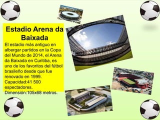 Estadio Arena da
Baixada
El estadio más antiguo en
albergar partidos en la Copa
del Mundo de 2014, el Arena
da Baixada en Curitiba, es
uno de los favoritos del fútbol
brasileño desde que fue
renovado en 1999.
Capacidad:41 500
espectadores.
Dimensión:105x68 metros.
 
