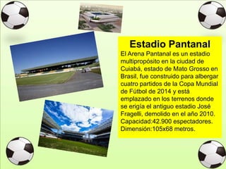 Estadio Pantanal
El Arena Pantanal es un estadio
multipropósito en la ciudad de
Cuiabá, estado de Mato Grosso en
Brasil, fue construido para albergar
cuatro partidos de la Copa Mundial
de Fútbol de 2014 y está
emplazado en los terrenos donde
se erigía el antiguo estadio José
Fragelli, demolido en el año 2010.
Capacidad:42.900 espectadores.
Dimensión:105x68 metros.
 