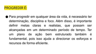 PROGREDIR É:
● Para progredir em qualquer área da vida, é necessário ter
determinação, disciplina e foco. Além disso, é importante
definir metas claras e realistas, que possam ser
alcançadas em um determinado período de tempo. Ter
um plano de ação bem estruturado também é
fundamental, pois isso ajuda a direcionar os esforços e
recursos de forma eficiente.
 