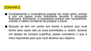 SONHAR É:
● Contradizendo a consciência popular de modo geral, sonhar
é sim um passo muito importante durante a educação
financeira. Entretanto, é necessário sonhar com consciência,
criando o hábito constante de projetar o futuro.
● Quando se tem um sonho em mente é preciso que você
tenha claro quais são as suas prioridades e, assim, durante
um desejo de compra supérflua, possa considerar o que é
mais importante para que você alcance seu objetivo.
 