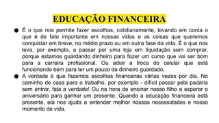 EDUCAÇÃO FINANCEIRA
● É o que nos permite fazer escolhas, cotidianamente, levando em conta o
que é de fato importante em nossas vidas e as coisas que queremos
conquistar em breve, no médio prazo ou em outra fase da vida. É o que nos
leva, por exemplo, a passar por uma loja em liquidação sem comprar,
porque estamos guardando dinheiro para fazer um curso que vai ser bom
para a carreira profissional. Ou adiar a troca do celular que está
funcionando bem para ter um pouco de dinheiro guardado.
● A verdade é que fazemos escolhas financeiras várias vezes por dia. No
caminho de casa para o trabalho, por exemplo - difícil passar pela padaria
sem entrar, fala a verdade! Ou na hora de ensinar nosso filho a esperar o
aniversário para ganhar um presente. Quando a educação financeira está
presente, ela nos ajuda a entender melhor nossas necessidades e nosso
momento de vida.
 