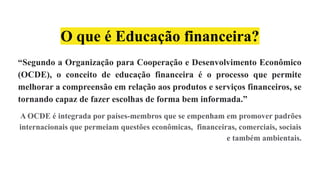 O que é Educação financeira?
“Segundo a Organização para Cooperação e Desenvolvimento Econômico
(OCDE), o conceito de educação financeira é o processo que permite
melhorar a compreensão em relação aos produtos e serviços financeiros, se
tornando capaz de fazer escolhas de forma bem informada.”
A OCDE é integrada por países-membros que se empenham em promover padrões
internacionais que permeiam questões econômicas, financeiras, comerciais, sociais
e também ambientais.
 