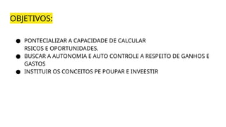 OBJETIVOS:
● PONTECIALIZAR A CAPACIDADE DE CALCULAR
RSICOS E OPORTUNIDADES.
● BUSCAR A AUTONOMIA E AUTO CONTROLE A RESPEITO DE GANHOS E
GASTOS
● INSTITUIR OS CONCEITOS PE POUPAR E INVEESTIR
 