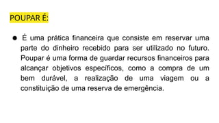 POUPAR É:
● É uma prática financeira que consiste em reservar uma
parte do dinheiro recebido para ser utilizado no futuro.
Poupar é uma forma de guardar recursos financeiros para
alcançar objetivos específicos, como a compra de um
bem durável, a realização de uma viagem ou a
constituição de uma reserva de emergência.
 