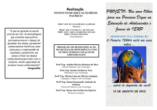 Realização
                                    INSTITUTO DE EDUCAÇÃO RÉGIS                     PROJETO: Um novo Olhar
                                              PACHECO
                                                                                    para um Percurso Digno na
                                       PROFª. ESP. ÉLVIA SAMPAIO E SAMPAIO          Educação de Adolescentes e
                                                         Diretora

   “O que se aprende na escola
                                        PROFª. ESP. CYNARA P. C. DE NOVAES
                                       PROFª. ESP. CARLA APARECIDA NOVAES
                                                                                         Jovens do IERP
precisa ser útil. As metodologias             PROF. ÂNGELO MENEZES
     que orientam essa prática                       Vice-diretores                   MOMENTO DA CORREÇÃO
 precisam provocar o desejo de                                                      O Planeta TERRA está em suas
aprender nos alunos, apresentar
                                                                                               mãos...
 conhecimentos históricos como        PROGRAMA DE RESSIGNIFICAÇÃO
  luzes para a compreensão da        DO SISTEMA DE DEPENDÊNCIA COM
    realidade e possibilitar aos       OUTROS TEMPOS E ESPAÇOS DE
      alunos utilizar-se desses              APRENDIZAGEM
conhecimentos para bem viver e,
 inclusive, terem capacidade de
 produzir novos conhecimentos”.      Profª Esp. Amélia Oliveira Barbosa da Silva
                                           Ciências Humanas e suas Tecnologias
                       Hengemühle
                                         Prof. Esp. Justino Sá Barros Neto
                                              Matemática e suas Tecnologias
                                    Profª Esp. Márcia Lima de Oliveira Sampaio
                                          Linguagens, Códigos e suas Tecnologias
                                     Profª Esp. Sintia Emannuelle Andrade de
                                                      Santana
                                          Ciências da Natureza e suas Tecnologias
                                                                                    ... salvá-lo depende de você!
                                     Profª Esp. Maria José Sá Barreto Queiroz
                                                                                        19 DE AGOSTO DE 2010
                                                 Professora formadora
 