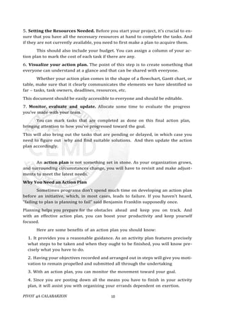 PIVOT 4A CALABARZON 10
5. Setting the Resources Needed. Before you start your project, it’s crucial to en-
sure that you have all the necessary resources at hand to complete the tasks. And
if they are not currently available, you need to first make a plan to acquire them.
This should also include your budget. You can assign a column of your ac-
tion plan to mark the cost of each task if there are any.
6. Visualize your action plan. The point of this step is to create something that
everyone can understand at a glance and that can be shared with everyone.
Whether your action plan comes in the shape of a flowchart, Gantt chart, or
table, make sure that it clearly communicates the elements we have identified so
far – tasks, task owners, deadlines, resources, etc.
This document should be easily accessible to everyone and should be editable.
7. Monitor, evaluate and update. Allocate some time to evaluate the progress
you’ve made with your team.
You can mark tasks that are completed as done on this final action plan,
bringing attention to how you’ve progressed toward the goal.
This will also bring out the tasks that are pending or delayed, in which case you
need to figure out why and find suitable solutions. And then update the action
plan accordingly.
An action plan is not something set in stone. As your organization grows,
and surrounding circumstances change, you will have to revisit and make adjust-
ments to meet the latest needs.
Why You Need an Action Plan
Sometimes programs don’t spend much time on developing an action plan
before an initiative, which, in most cases, leads to failure. If you haven’t heard,
“failing to plan is planning to fail” said Benjamin Franklin supposedly once.
Planning helps you prepare for the obstacles ahead and keep you on track. And
with an effective action plan, you can boost your productivity and keep yourself
focused.
Here are some benefits of an action plan you should know:
1. It provides you a reasonable guidance. As an activity plan features precisely
what steps to be taken and when they ought to be finished, you will know pre-
cisely what you have to do.
2. Having your objectives recorded and arranged out in steps will give you moti-
vation to remain propelled and submitted all through the undertaking
3. With an action plan, you can monitor the movement toward your goal.
4. Since you are posting down all the means you have to finish in your activity
plan, it will assist you with organizing your errands dependent on exertion.
 