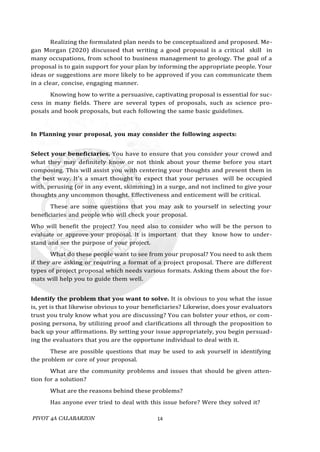 PIVOT 4A CALABARZON 14
Realizing the formulated plan needs to be conceptualized and proposed. Me-
gan Morgan (2020) discussed that writing a good proposal is a critical skill in
many occupations, from school to business management to geology. The goal of a
proposal is to gain support for your plan by informing the appropriate people. Your
ideas or suggestions are more likely to be approved if you can communicate them
in a clear, concise, engaging manner.
Knowing how to write a persuasive, captivating proposal is essential for suc-
cess in many fields. There are several types of proposals, such as science pro-
posals and book proposals, but each following the same basic guidelines.
In Planning your proposal, you may consider the following aspects:
Select your beneficiaries. You have to ensure that you consider your crowd and
what they may definitely know or not think about your theme before you start
composing. This will assist you with centering your thoughts and present them in
the best way. It's a smart thought to expect that your peruses will be occupied
with, perusing (or in any event, skimming) in a surge, and not inclined to give your
thoughts any uncommon thought. Effectiveness and enticement will be critical.
These are some questions that you may ask to yourself in selecting your
beneficiaries and people who will check your proposal.
Who will benefit the project? You need also to consider who will be the person to
evaluate or approve your proposal. It is important that they know how to under-
stand and see the purpose of your project.
What do these people want to see from your proposal? You need to ask them
if they are asking or requiring a format of a project proposal. There are different
types of project proposal which needs various formats. Asking them about the for-
mats will help you to guide them well.
Identify the problem that you want to solve. It is obvious to you what the issue
is, yet is that likewise obvious to your beneficiaries? Likewise, does your evaluators
trust you truly know what you are discussing? You can bolster your ethos, or com-
posing persona, by utilizing proof and clarifications all through the proposition to
back up your affirmations. By setting your issue appropriately, you begin persuad-
ing the evaluators that you are the opportune individual to deal with it.
These are possible questions that may be used to ask yourself in identifying
the problem or core of your proposal.
What are the community problems and issues that should be given atten-
tion for a solution?
What are the reasons behind these problems?
Has anyone ever tried to deal with this issue before? Were they solved it?
 