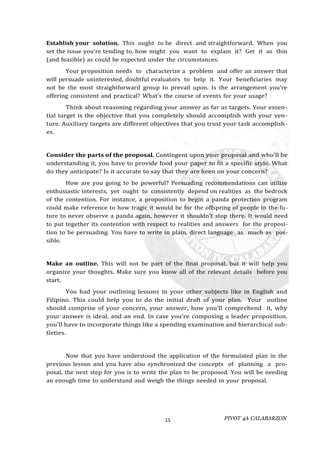 PIVOT 4A CALABARZON
15
Establish your solution. This ought to be direct and straightforward. When you
set the issue you're tending to, how might you want to explain it? Get it as thin
(and feasible) as could be expected under the circumstances.
Your proposition needs to characterize a problem and offer an answer that
will persuade uninterested, doubtful evaluators to help it. Your beneficiaries may
not be the most straightforward group to prevail upon. Is the arrangement you're
offering consistent and practical? What's the course of events for your usage?
Think about reasoning regarding your answer as far as targets. Your essen-
tial target is the objective that you completely should accomplish with your ven-
ture. Auxiliary targets are different objectives that you trust your task accomplish-
es.
Consider the parts of the proposal. Contingent upon your proposal and who'll be
understanding it, you have to provide food your paper to fit a specific style. What
do they anticipate? Is it accurate to say that they are keen on your concern?
How are you going to be powerful? Persuading recommendations can utilize
enthusiastic interests, yet ought to consistently depend on realities as the bedrock
of the contention. For instance, a proposition to begin a panda protection program
could make reference to how tragic it would be for the offspring of people in the fu-
ture to never observe a panda again, however it shouldn't stop there. It would need
to put together its contention with respect to realities and answers for the proposi-
tion to be persuading. You have to write in plain, direct language as much as pos-
sible.
Make an outline. This will not be part of the final proposal, but it will help you
organize your thoughts. Make sure you know all of the relevant details before you
start.
You had your outlining lessons in your other subjects like in English and
Filipino. This could help you to do the initial draft of your plan. Your outline
should comprise of your concern, your answer, how you'll comprehend it, why
your answer is ideal, and an end. In case you're composing a leader proposition,
you'll have to incorporate things like a spending examination and hierarchical sub-
tleties.
Now that you have understood the application of the formulated plan in the
previous lesson and you have also synchronized the concepts of planning a pro-
posal, the next step for you is to write the plan to be proposed. You will be needing
an enough time to understand and weigh the things needed in your proposal.
 