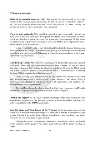 PIVOT 4A CALABARZON 16
Writing your proposal
Think of the possible program title. The title of the program will serve as the
banner of the entire program. In creating the title, it should be short but interest-
ing. You may also coin words from the core of the program or even making an
acrostic or acronym where each letter has a meaning.
Work on your rationale. This should begin with a snare. In a perfect world, you
need your evaluators enchanted from point one. Make your proposition as inten-
tional and helpful as could be expected under the circumstances. Utilize some
foundation data to get your evaluators in the zone. At that point express the moti-
vation behind your proposition.
In the event that you have any distinct realities that shed some light on why
the issue should be tended to and tended to quickly, it's almost guaranteed that is
something you can begin with. Whatever it is, ensure what you begin with is a re-
ality and not a conclusion.
Include the problem. After the presentation, you'll get into the body, the meat of
your work. Here's the place you should express your concern. On the off chance
that your evaluators don't think a lot about the condition, fill them in. Think about
this as the "situation" area of your proposition. What is the issue? What is causing
the issue? What impacts does this issue have?
Stress out why your difficult should be understood and should be explained
now. By what method will it influence your crowd whenever left alone? Make a
point to address all inquiries and spread them with exploration and realities. Uti-
lize dependable sources generously.
The problem should be clearly stated so that your evaluators could easily
understand the purpose and possible outcome of your proposal.
Identify the objectives. You have formulated already in the previous lesson your
objectives of the program that you are eyeing to propose. Be guided that your ob-
jectives must follow the SMART Approach.
State the Scope and Time Frame of the Program. In the previous lesson, it was
stated that A well-defined project scope is a necessity to ensure the success of your
project. Without it, no matter how efficient, how effective and how hard you work,
you won’t be able to succeed in your project.
Defining the project scope entails adopting a clear vision and an agreement
on the outcomes of the project. This allows each milestone of the project to stay on
target.
 