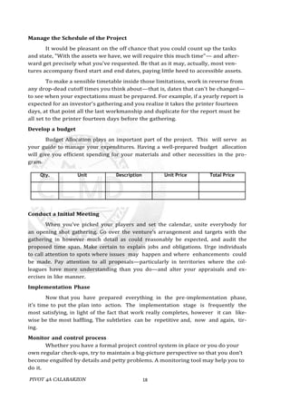 PIVOT 4A CALABARZON 18
Manage the Schedule of the Project
It would be pleasant on the off chance that you could count up the tasks
and state, "With the assets we have, we will require this much time"— and after-
ward get precisely what you've requested. Be that as it may, actually, most ven-
tures accompany fixed start and end dates, paying little heed to accessible assets.
To make a sensible timetable inside those limitations, work in reverse from
any drop-dead cutoff times you think about—that is, dates that can't be changed—
to see when your expectations must be prepared. For example, if a yearly report is
expected for an investor's gathering and you realize it takes the printer fourteen
days, at that point all the last workmanship and duplicate for the report must be
all set to the printer fourteen days before the gathering.
Develop a budget
Budget Allocation plays an important part of the project. This will serve as
your guide to manage your expenditures. Having a well-prepared budget allocation
will give you efficient spending for your materials and other necessities in the pro-
gram.
Qty. Unit Description Unit Price Total Price
Conduct a Initial Meeting
When you've picked your players and set the calendar, unite everybody for
an opening shot gathering. Go over the venture's arrangement and targets with the
gathering in however much detail as could reasonably be expected, and audit the
proposed time span. Make certain to explain jobs and obligations. Urge individuals
to call attention to spots where issues may happen and where enhancements could
be made. Pay attention to all proposals—particularly in territories where the col-
leagues have more understanding than you do—and alter your appraisals and ex-
ercises in like manner.
Implementation Phase
Now that you have prepared everything in the pre-implementation phase,
it’s time to put the plan into action. The implementation stage is frequently the
most satisfying, in light of the fact that work really completes, however it can like-
wise be the most baffling. The subtleties can be repetitive and, now and again, tir-
ing.
Monitor and control process
Whether you have a formal project control system in place or you do your
own regular check-ups, try to maintain a big-picture perspective so that you don’t
become engulfed by details and petty problems. A monitoring tool may help you to
do it.
 