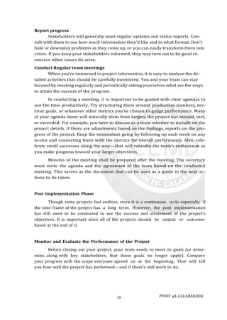 PIVOT 4A CALABARZON
19
Report progress
Stakeholders will generally want regular updates and status reports. Con-
sult with them to see how much information they’d like and in what format. Don’t
hide or downplay problems as they come up, or you can easily transform them into
crises. If you keep your stakeholders informed, they may turn out to be good re-
sources when issues do arise.
Conduct Regular team meetings
When you’re immersed in project information, it is easy to analyze the de-
tailed activities that should be carefully monitored. You and your team can stay
focused by meeting regularly and periodically asking yourselves what are the ways
to attain the success of the program.
In conducting a meeting, it is important to be guided with clear agendas to
use the time productively. Try structuring them around production numbers, rev-
enue goals, or whatever other metrics you’ve chosen to gauge performance. Many
of your agenda items will naturally stem from targets the project has missed, met,
or exceeded: For example, you have to discuss as a team whether to include on the
project details. If there are adjustments based on the findings, reports on the pro-
gress of the project. Keep the momentum going by following up each week on any
to-dos and connecting them with the metrics for overall performance. Also, cele-
brate small successes along the way—that will rekindle the team’s enthusiasm as
you make progress toward your larger objectives.
Minutes of the meeting shall be prepared after the meeting. The secretary
must write the agenda and the agreement of the team based on the conducted
meeting. This serves as the document that can be used as a guide in the next ac-
tions to be taken.
Post Implementation Phase
Though some projects feel endless, since it is a continuous cycle especially if
the time frame of the project has a long term. However, the post implementation
has still need to be conducted to see the success and attainment of the project’s
objectives. It is important since all of the projects should be output or outcome-
based at the end of it.
Monitor and Evaluate the Performance of the Project
Before closing out your project, your team needs to meet its goals (or deter-
mine, along with key stakeholders, that those goals no longer apply). Compare
your progress with the scope everyone agreed on at the beginning. That will tell
you how well the project has performed—and if there’s still work to do.
 