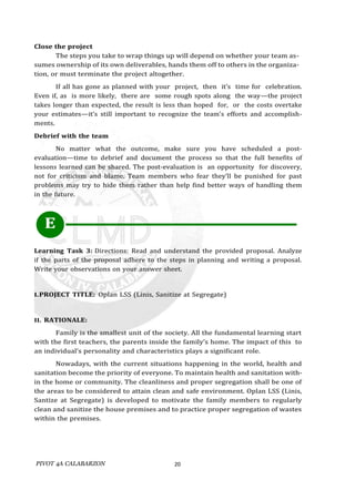 PIVOT 4A CALABARZON 20
Close the project
The steps you take to wrap things up will depend on whether your team as-
sumes ownership of its own deliverables, hands them off to others in the organiza-
tion, or must terminate the project altogether.
If all has gone as planned with your project, then it’s time for celebration.
Even if, as is more likely, there are some rough spots along the way—the project
takes longer than expected, the result is less than hoped for, or the costs overtake
your estimates—it’s still important to recognize the team’s efforts and accomplish-
ments.
Debrief with the team
No matter what the outcome, make sure you have scheduled a post-
evaluation—time to debrief and document the process so that the full benefits of
lessons learned can be shared. The post-evaluation is an opportunity for discovery,
not for criticism and blame. Team members who fear they’ll be punished for past
problems may try to hide them rather than help find better ways of handling them
in the future.
E
Learning Task 3: Directions: Read and understand the provided proposal. Analyze
if the parts of the proposal adhere to the steps in planning and writing a proposal.
Write your observations on your answer sheet.
I.PROJECT TITLE: Oplan LSS (Linis, Sanitize at Segregate)
II. RATIONALE:
Family is the smallest unit of the society. All the fundamental learning start
with the first teachers, the parents inside the family’s home. The impact of this to
an individual’s personality and characteristics plays a significant role.
Nowadays, with the current situations happening in the world, health and
sanitation become the priority of everyone. To maintain health and sanitation with-
in the home or community. The cleanliness and proper segregation shall be one of
the areas to be considered to attain clean and safe environment. Oplan LSS (Linis,
Santize at Segregate) is developed to motivate the family members to regularly
clean and sanitize the house premises and to practice proper segregation of wastes
within the premises.
 