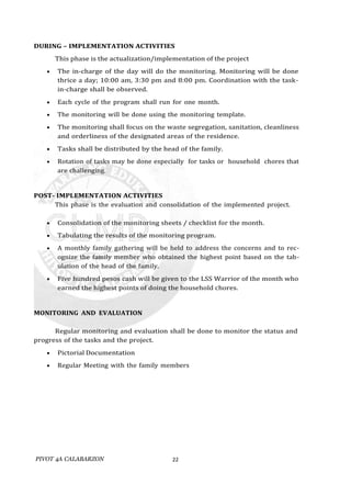 PIVOT 4A CALABARZON 22
DURING – IMPLEMENTATION ACTIVITIES
This phase is the actualization/implementation of the project
 The in-charge of the day will do the monitoring. Monitoring will be done
thrice a day; 10:00 am, 3:30 pm and 8:00 pm. Coordination with the task-
in-charge shall be observed.
 Each cycle of the program shall run for one month.
 The monitoring will be done using the monitoring template.
 The monitoring shall focus on the waste segregation, sanitation, cleanliness
and orderliness of the designated areas of the residence.
 Tasks shall be distributed by the head of the family.
 Rotation of tasks may be done especially for tasks or household chores that
are challenging.
POST- IMPLEMENTATION ACTIVITIES
This phase is the evaluation and consolidation of the implemented project.
 Consolidation of the monitoring sheets / checklist for the month.
 Tabulating the results of the monitoring program.
 A monthly family gathering will be held to address the concerns and to rec-
ognize the family member who obtained the highest point based on the tab-
ulation of the head of the family.
 Five hundred pesos cash will be given to the LSS Warrior of the month who
earned the highest points of doing the household chores.
MONITORING AND EVALUATION
Regular monitoring and evaluation shall be done to monitor the status and
progress of the tasks and the project.
 Pictorial Documentation
 Regular Meeting with the family members
 