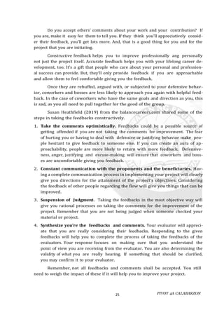 PIVOT 4A CALABARZON
25
Do you accept others’ comments about your work and your contribution? If
you are, make it easy for them to tell you. If they think you'll appreciatively consid-
er their feedback, you'll get lots more. And, that is a good thing for you and for the
project that you are initiating.
Constructive feedback helps you to improve professionally ang personally
not just the project itself. Accurate feedback helps you with your lifelong career de-
velopment, too. It's a gift that people who care about your personal and profession-
al success can provide. But, they'll only provide feedback if you are approachable
and allow them to feel comfortable giving you the feedback.
Once they are rebuffed, argued with, or subjected to your defensive behav-
ior, coworkers and bosses are less likely to approach you again with helpful feed-
back. In the case of coworkers who have the same goals and direction as you, this
is sad, as you all need to pull together for the good of the group.
Susan Heathfield (2019) from the balancecareers.com shared some of the
steps in taking the feedbacks constructively.
1. Take the comments optimistically. Feedbacks could be a possible source of
getting offended if you are not taking the comments for improvement. The fear
of hurting you or having to deal with defensive or justifying behavior make peo-
ple hesitant to give feedback to someone else. If you can create an aura of ap-
proachability, people are more likely to return with more feedback. Defensive-
ness, anger, justifying and excuse-making will ensure that coworkers and boss-
es are uncomfortable giving you feedback.
2. Constant communication with the proponents and the beneficiaries. Hav-
ing a complete communication process in implementing your project will clearly
give you directions for the attainment of the project’s objectives. Considering
the feedback of other people regarding the flow will give you things that can be
improved.
3. Suspension of Judgment. Taking the feedbacks in the most objective way will
give you rational processes on taking the comments for the improvement of the
project. Remember that you are not being judged when someone checked your
material or project.
4. Synthesize you’re the feedbacks and comments. Your evaluator will appreci-
ate that you are really considering their feedbacks. Responding to the given
feedbacks will help you to complete the process of taking the feedbacks of the
evaluators. Your response focuses on making sure that you understand the
point of view you are receiving from the evaluator. You are also determining the
validity of what you are really hearing. If something that should be clarified,
you may confirm it to your evaluator.
Remember, not all feedbacks and comments shall be accepted. You still
need to weigh the impact of these if it will help you to improve your project.
 