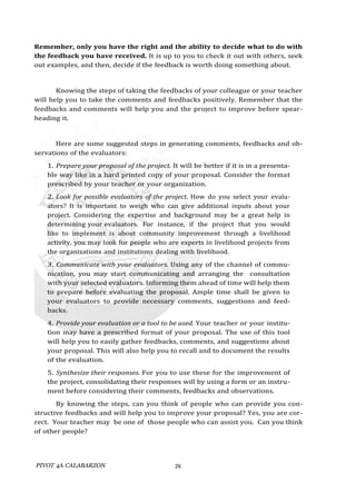 PIVOT 4A CALABARZON 26
Remember, only you have the right and the ability to decide what to do with
the feedback you have received. It is up to you to check it out with others, seek
out examples, and then, decide if the feedback is worth doing something about.
Knowing the steps of taking the feedbacks of your colleague or your teacher
will help you to take the comments and feedbacks positively. Remember that the
feedbacks and comments will help you and the project to improve before spear-
heading it.
Here are some suggested steps in generating comments, feedbacks and ob-
servations of the evaluators:
1. Prepare your proposal of the project. It will be better if it is in a presenta-
ble way like in a hard printed copy of your proposal. Consider the format
prescribed by your teacher or your organization.
2. Look for possible evaluators of the project. How do you select your evalu-
ators? It is important to weigh who can give additional inputs about your
project. Considering the expertise and background may be a great help in
determining your evaluators. For instance, if the project that you would
like to implement is about community improvement through a livelihood
activity, you may look for people who are experts in livelihood projects from
the organizations and institutions dealing with livelihood.
3. Communicate with your evaluators. Using any of the channel of commu-
nication, you may start communicating and arranging the consultation
with your selected evaluators. Informing them ahead of time will help them
to prepare before evaluating the proposal. Ample time shall be given to
your evaluators to provide necessary comments, suggestions and feed-
backs.
4. Provide your evaluation or a tool to be used. Your teacher or your institu-
tion may have a prescribed format of your proposal. The use of this tool
will help you to easily gather feedbacks, comments, and suggestions about
your proposal. This will also help you to recall and to document the results
of the evaluation.
5. Synthesize their responses. For you to use these for the improvement of
the project, consolidating their responses will by using a form or an instru-
ment before considering their comments, feedbacks and observations.
By knowing the steps, can you think of people who can provide you con-
structive feedbacks and will help you to improve your proposal? Yes, you are cor-
rect. Your teacher may be one of those people who can assist you. Can you think
of other people?
 