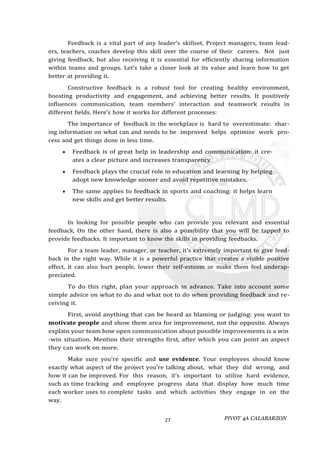 PIVOT 4A CALABARZON
27
Feedback is a vital part of any leader’s skillset. Project managers, team lead-
ers, teachers, coaches develop this skill over the course of their careers. Not just
giving feedback, but also receiving it is essential for efficiently sharing information
within teams and groups. Let’s take a closer look at its value and learn how to get
better at providing it.
Constructive feedback is a robust tool for creating healthy environment,
boosting productivity and engagement, and achieving better results. It positively
influences communication, team members’ interaction and teamwork results in
different fields. Here’s how it works for different processes:
The importance of feedback in the workplace is hard to overestimate: shar-
ing information on what can and needs to be improved helps optimize work pro-
cess and get things done in less time.
 Feedback is of great help in leadership and communication: it cre-
ates a clear picture and increases transparency.
 Feedback plays the crucial role in education and learning by helping
adopt new knowledge sooner and avoid repetitive mistakes.
 The same applies to feedback in sports and coaching: it helps learn
new skills and get better results.
In looking for possible people who can provide you relevant and essential
feedback, On the other hand, there is also a possibility that you will be tapped to
provide feedbacks. It important to know the skills in providing feedbacks.
For a team leader, manager, or teacher, it’s extremely important to give feed-
back in the right way. While it is a powerful practice that creates a visible positive
effect, it can also hurt people, lower their self-esteem or make them feel underap-
preciated.
To do this right, plan your approach in advance. Take into account some
simple advice on what to do and what not to do when providing feedback and re-
ceiving it.
First, avoid anything that can be heard as blaming or judging: you want to
motivate people and show them area for improvement, not the opposite. Always
explain your team how open communication about possible improvements is a win
-win situation. Mention their strengths first, after which you can point an aspect
they can work on more.
Make sure you’re specific and use evidence. Your employees should know
exactly what aspect of the project you’re talking about, what they did wrong, and
how it can be improved. For this reason, it’s important to utilize hard evidence,
such as time tracking and employee progress data that display how much time
each worker uses to complete tasks and which activities they engage in on the
way.
 