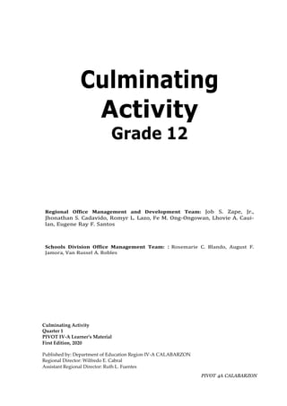 PIVOT 4A CALABARZON
Culminating
Activity
Grade 12
Regional Office Management and Development Team: Job S. Zape, Jr.,
Jhonathan S. Cadavido, Romyr L. Lazo, Fe M. Ong-Ongowan, Lhovie A. Caui-
lan, Eugene Ray F. Santos
Schools Division Office Management Team: : Rosemarie C. Blando, August F.
Jamora, Van Russel A. Robles
Culminating Activity
Quarter 1
PIVOT IV-A Learner’s Material
First Edition, 2020
Published by: Department of Education Region IV-A CALABARZON
Regional Director: Wilfredo E. Cabral
Assistant Regional Director: Ruth L. Fuentes
 